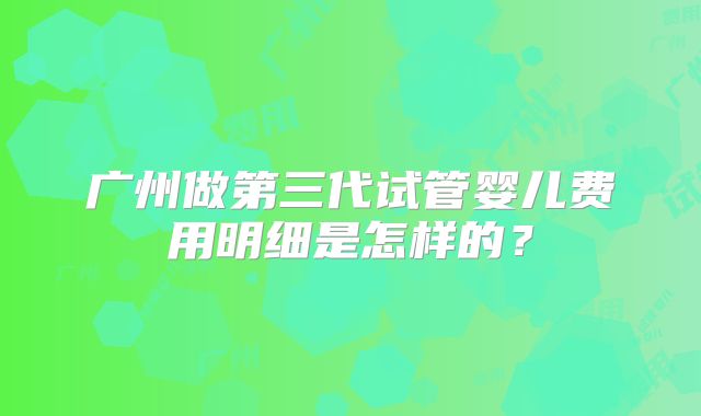 广州做第三代试管婴儿费用明细是怎样的?
