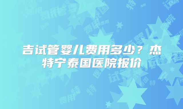 吉试管婴儿费用多少?杰特宁泰国医院报价