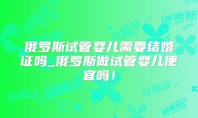 俄罗斯试管婴儿需要结婚证吗_俄罗斯做试管婴儿便宜吗！