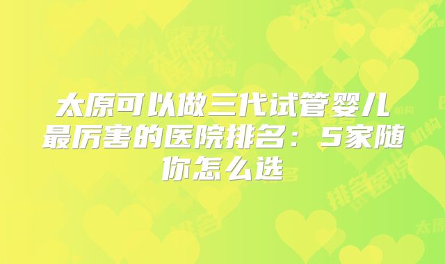 太原可以做三代试管婴儿最厉害的医院排名:5家随你怎么选