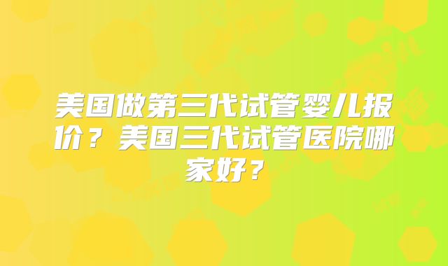 美国做第三代试管婴儿报价？美国三代试管医院哪家好？