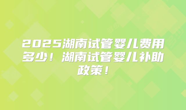 2025湖南试管婴儿费用多少！湖南试管婴儿补助政策！