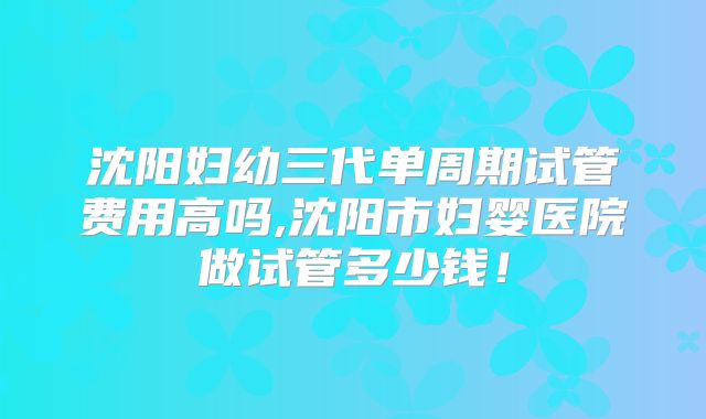 沈阳妇幼三代单周期试管费用高吗,沈阳市妇婴医院做试管多少钱！