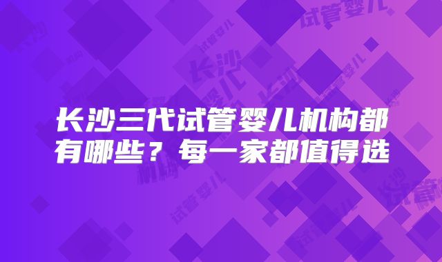长沙三代试管婴儿机构都有哪些？每一家都值得选