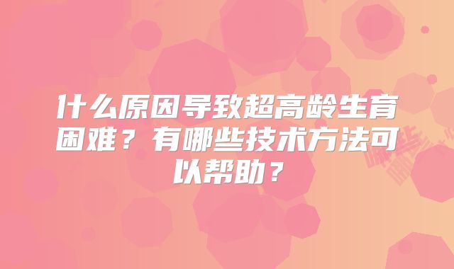 什么原因导致超高龄生育困难?有哪些技术方法可以帮助?