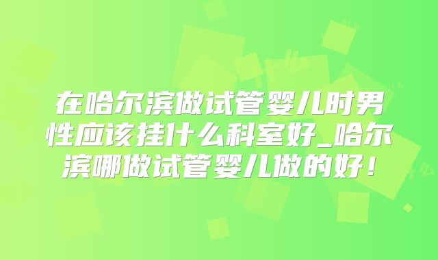 在哈尔滨做试管婴儿时男性应该挂什么科室好_哈尔滨哪做试管婴儿做的好！