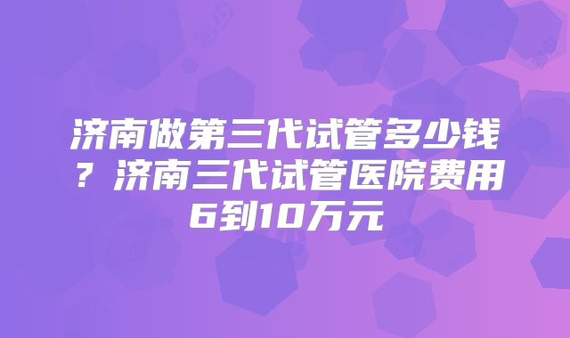济南做第三代试管多少钱?济南三代试管医院费用6到10万元