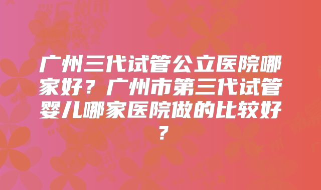 广州三代试管公立医院哪家好？广州市第三代试管婴儿哪家医院做的比较好？