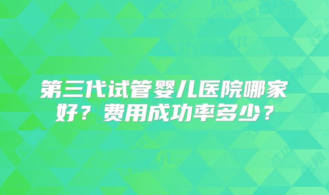 第三代试管婴儿医院哪家好?费用成功率多少?