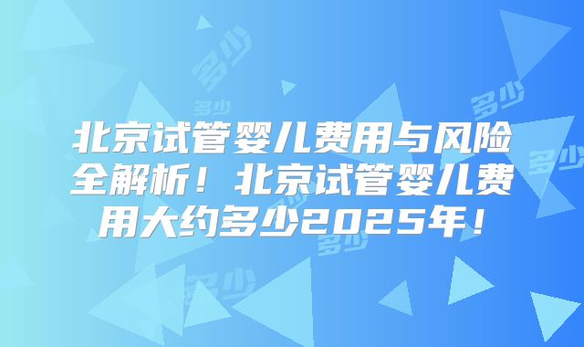 北京试管婴儿费用与风险全解析！北京试管婴儿费用大约多少2025年！