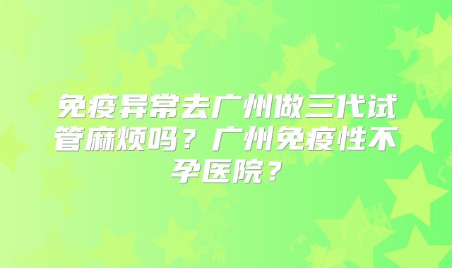 免疫异常去广州做三代试管麻烦吗？广州免疫性不孕医院？