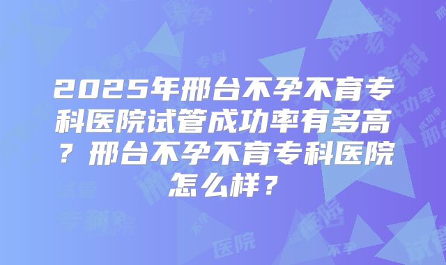 2025年邢台不孕不育专科医院试管成功率有多高?邢台不孕不育专科医院怎么样?