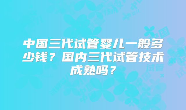 中国三代试管婴儿一般多少钱？国内三代试管技术成熟吗？