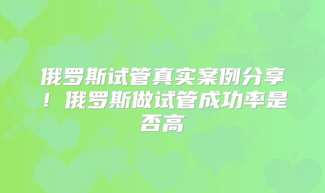 俄罗斯试管真实案例分享！俄罗斯做试管成功率是否高