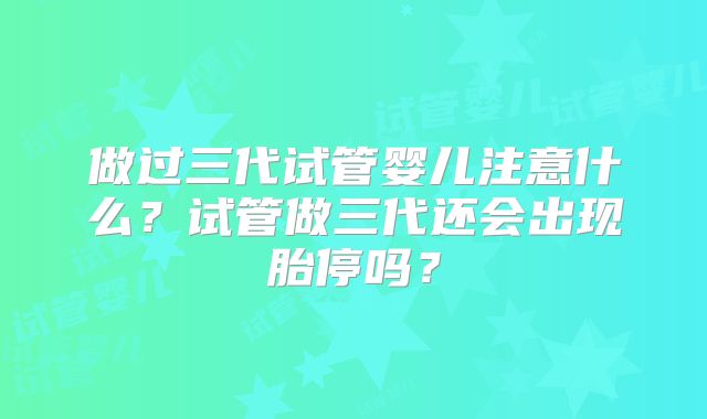 做过三代试管婴儿注意什么?试管做三代还会出现胎停吗?