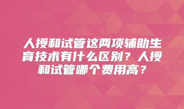 人授和试管这两项辅助生育技术有什么区别？人授和试管哪个费用高？