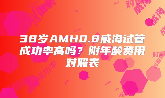 38岁AMH0.8威海试管成功率高吗？附年龄费用对照表