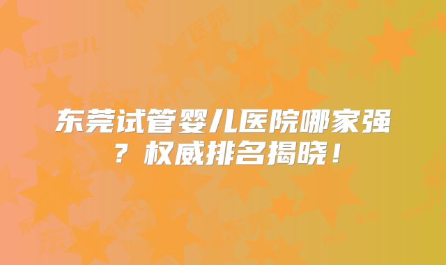 东莞试管婴儿医院哪家强？权威排名揭晓！