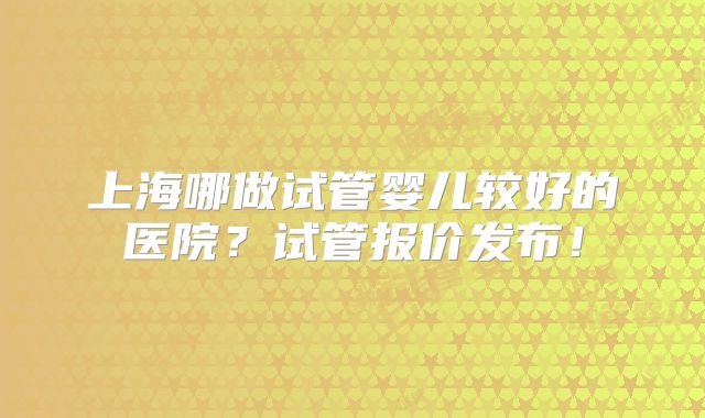 上海哪做试管婴儿较好的医院?试管报价发布!