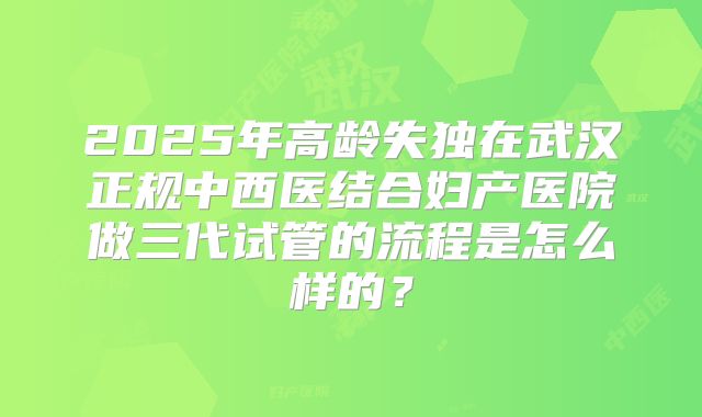 2025年高龄失独在武汉正规中西医结合妇产医院做三代试管的流程是怎么样的?