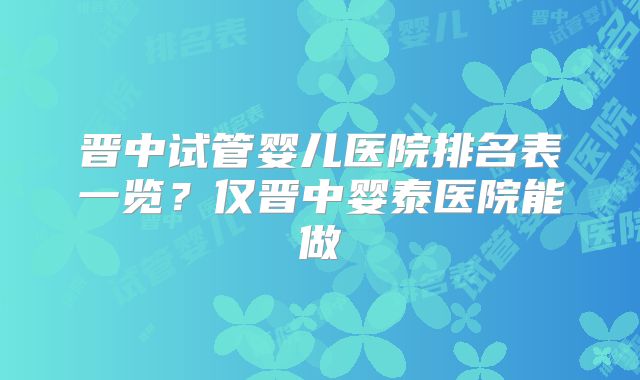 晋中试管婴儿医院排名表一览？仅晋中婴泰医院能做