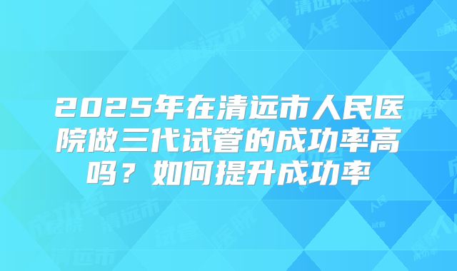 2025年在清远市人民医院做三代试管的成功率高吗?如何提升成功率