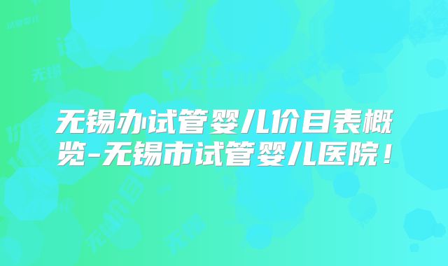 无锡办试管婴儿价目表概览-无锡市试管婴儿医院！