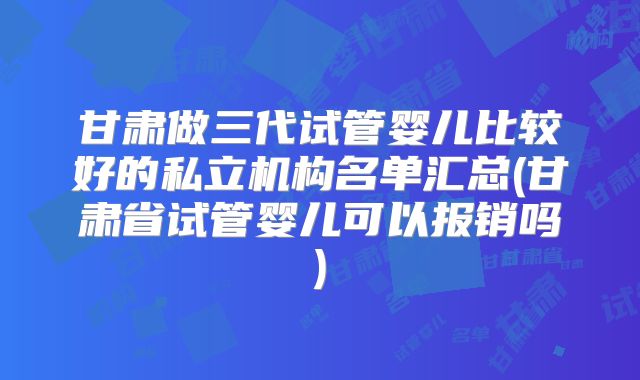 甘肃做三代试管婴儿比较好的私立机构名单汇总(甘肃省试管婴儿可以报销吗)