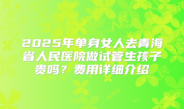 2025年单身女人去青海省人民医院做试管生孩子贵吗？费用详细介绍