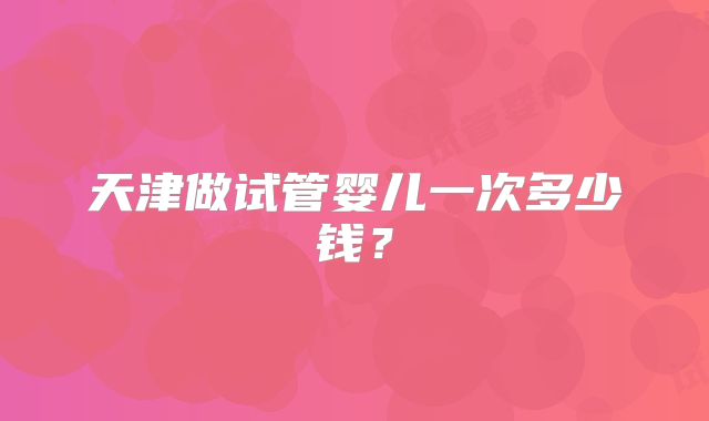 天津做试管婴儿一次多少钱？