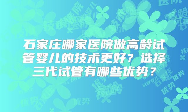 石家庄哪家医院做高龄试管婴儿的技术更好？选择三代试管有哪些优势？