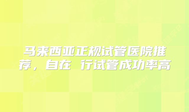 马来西亚正规试管医院推荐,自在 行试管成功率高