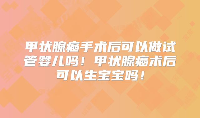 甲状腺癌手术后可以做试管婴儿吗！甲状腺癌术后可以生宝宝吗！