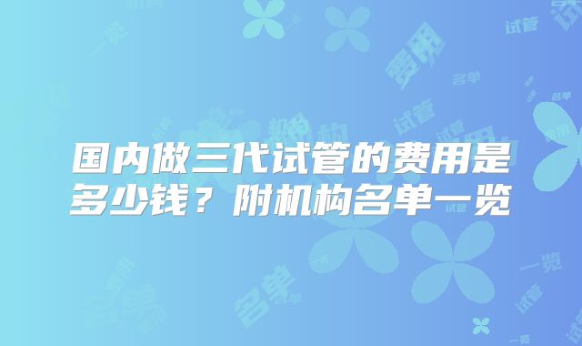 国内做三代试管的费用是多少钱？附机构名单一览