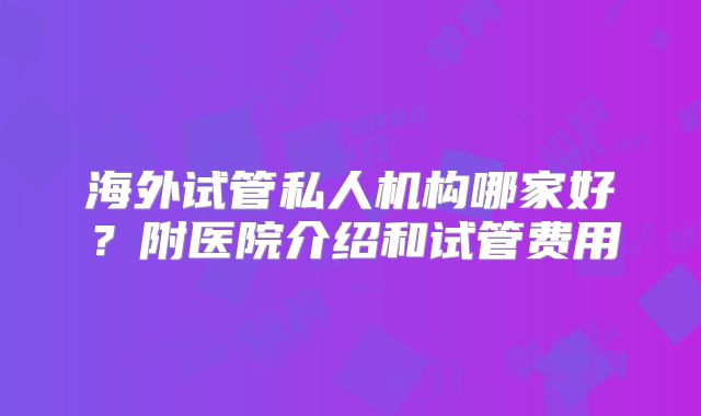海外试管私人机构哪家好?附医院介绍和试管费用