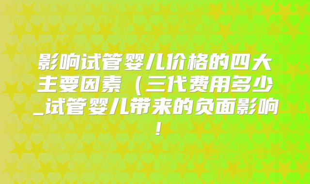 影响试管婴儿价格的四大主要因素（三代费用多少_试管婴儿带来的负面影响！