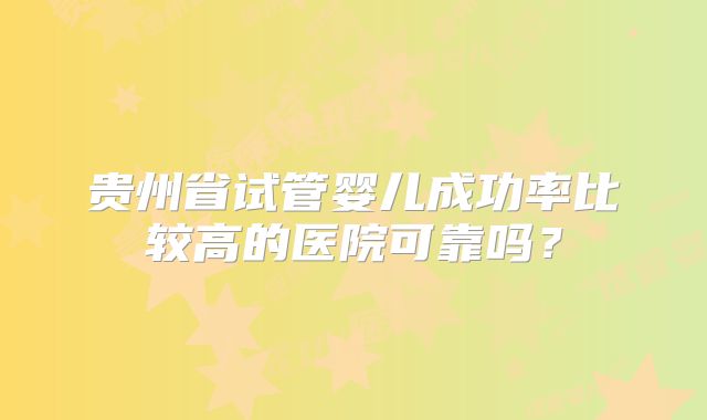 贵州省试管婴儿成功率比较高的医院可靠吗?