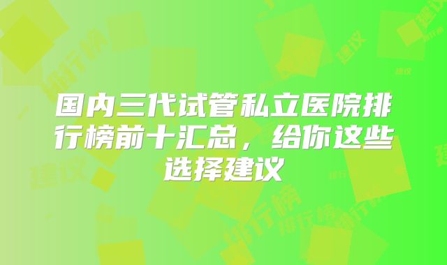 国内三代试管私立医院排行榜前十汇总，给你这些选择建议