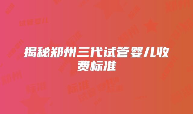 揭秘郑州三代试管婴儿收费标准