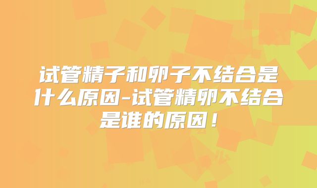 试管精子和卵子不结合是什么原因-试管精卵不结合是谁的原因!
