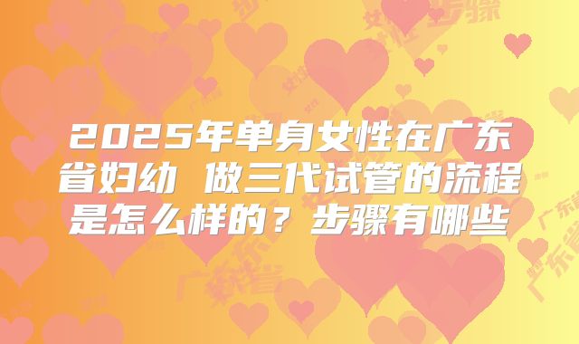 2025年单身女性在广东省妇幼 做三代试管的流程是怎么样的?步骤有哪些