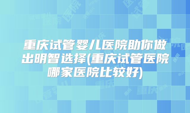 重庆试管婴儿医院助你做出明智选择(重庆试管医院哪家医院比较好)