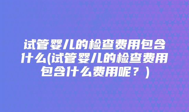 试管婴儿的检查费用包含什么(试管婴儿的检查费用包含什么费用呢？)