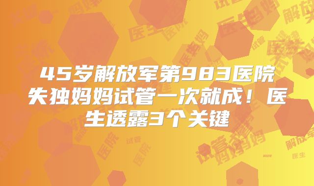 45岁解放军第983医院失独妈妈试管一次就成！医生透露3个关键