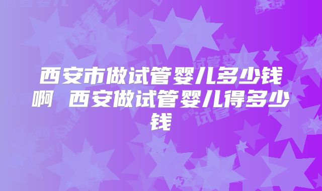 西安市做试管婴儿多少钱啊 西安做试管婴儿得多少钱
