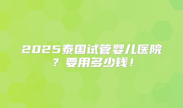2025泰国试管婴儿医院?要用多少钱!