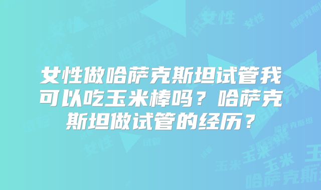 女性做哈萨克斯坦试管我可以吃玉米棒吗?哈萨克斯坦做试管的经历?