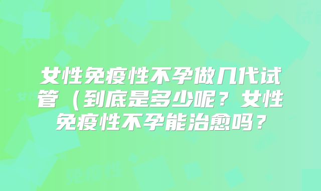 女性免疫性不孕做几代试管（到底是多少呢？女性免疫性不孕能治愈吗？