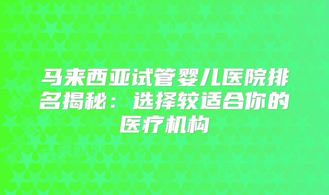 马来西亚试管婴儿医院排名揭秘：选择较适合你的医疗机构