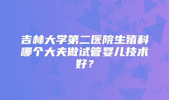 吉林大学第二医院生殖科哪个大夫做试管婴儿技术好?